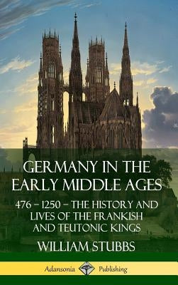 Germany in the Early Middle Ages: 476 - 1250 - The History and Lives of the Frankish and Teutonic Kings (Hardcover) by Stubbs, William