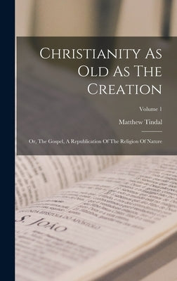 Christianity As Old As The Creation: Or, The Gospel, A Republication Of The Religion Of Nature; Volume 1 by Tindal, Matthew