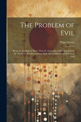 The Problem of Evil: Being an Attempt to Shew That the Existence of sin and Pain in the World is not Inconsistent With the Goodness and Power of God by Green, Peter