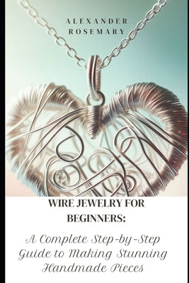Wire Jewelry for Beginners: A Complete Step-by-Step Guide to Making Stunning Handmade Pieces by Rosemary, Alexander