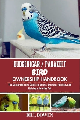 Budgerigar / Parakeet Bird Ownership Handbook: The Comprehensive Guide on Caring, Training, Feeding, and Raising a Healthy Pet by Bowen, Bill