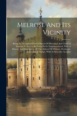 Melrose And Its Vicinity: Being An Account Of Such Objects Of Historical And Classical Interest As Are To Be Found In Its Neighbourhood, With A by Anonymous