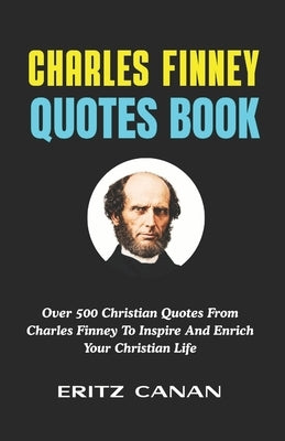 Charles Finney Quotes Book: Over 500 Christian Quotes From Charles Finney To Inspire And Enrich Your Christian Life by Canan, Eritz