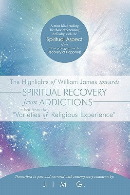 The Highlights of William James Towards Spiritual Recovery from Addictions Taken from the Varieties of Religious Experience: A Most Ideal Reading for by Jim G.