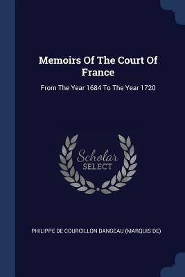 Memoirs Of The Court Of France: From The Year 1684 To The Year 1720 by Philippe de Courcillon Dangeau (Marquis