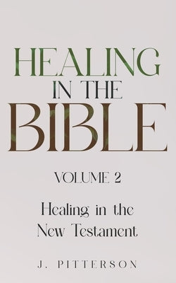 Healing in the Bible: Volume 2: Healing in the New Testament - Biblical Healing: Finding Wholeness and Restoration Through Faith in Christ by Pitterson, J.