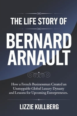 The Life Story of Bernard Arnault: How a French Businessman Created an Unstoppable Global Luxury Dynasty and Lessons for Upcoming Entrepreneurs. by Kullberg, Lizzie