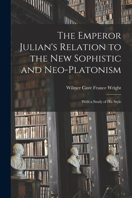 The Emperor Julian's Relation to the New Sophistic and Neo-Platonism: With a Study of his Style by Wilmer Cave France, Wright