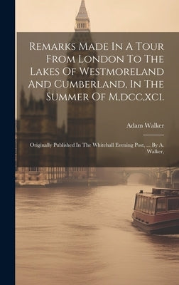 Remarks Made In A Tour From London To The Lakes Of Westmoreland And Cumberland, In The Summer Of M, dcc, xci.: Originally Published In The Whitehall E by Walker, Adam
