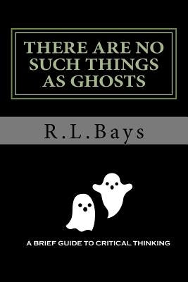 There Are No Such Things As Ghosts: A Brief Guide to Critical Thinking by Bays, R. L.