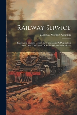 Railway Service: Trains And Stations Describing The Manner Of Operating Trains, And The Duties Of Train And Station Officials by Kirkman, Marshall Monroe