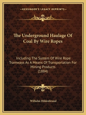 The Underground Haulage Of Coal By Wire Ropes: Including The System Of Wire Rope Tramways As A Means Of Transportation For Mining Products (1884) by Hildenbrand, Wilhelm