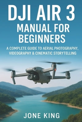Dji Air 3 Manual for Beginners: A Complete Guide to Aerial Photography, Videography & Cinematic Storytelling: Step-by-Step Tutorials for Weddings, Rea by King, Jone