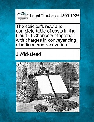 The Solicitor's New and Complete Table of Costs in the Court of Chancery: Together with Charges in Conveyancing, Also Fines and Recoveries. by Wickstead, J.