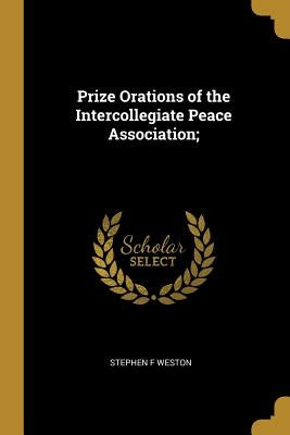 Prize Orations of the Intercollegiate Peace Association; by Weston, Stephen F.