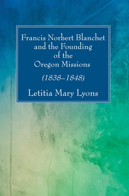 Francis Norbert Blanchet and the Founding of the Oregon Missions by Lyons, Letitia Mary