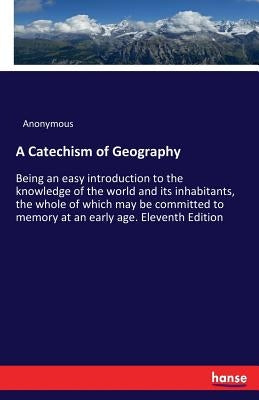 A Catechism of Geography: Being an easy introduction to the knowledge of the world and its inhabitants, the whole of which may be committed to memory by Anonymous