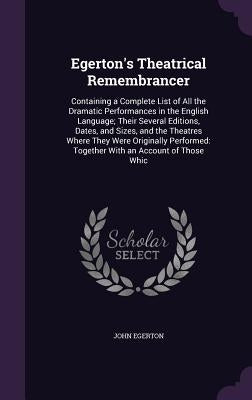 Egerton's Theatrical Remembrancer: Containing a Complete List of All the Dramatic Performances in the English Language; Their Several Editions, Dates, by Egerton, John
