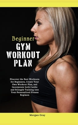 Beginner Gym Workout Plan: Discover the Best Workouts for Beginners, Create Your Own Workout Plan, and Incorporate both Cardio and Strength Train by Gray, Morgan