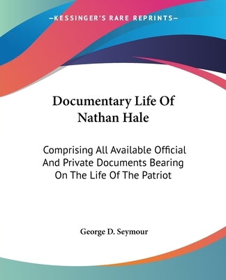 Documentary Life Of Nathan Hale: Comprising All Available Official And Private Documents Bearing On The Life Of The Patriot by Seymour, George D.