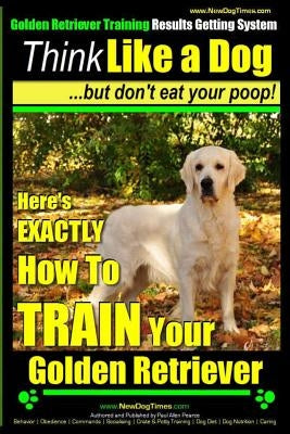 Golden Retriever Training - Results Getting System - Think Like a Dog But Don't Eat Your Poop!: Here's EXACTLY How To TRAIN Your Golden Retriever by Pearce, Paul Allen