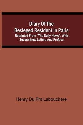 Diary Of The Besieged Resident In Paris: Reprinted From The Daily News, With Several New Letters And Preface by Du Pre Labouchere, Henry