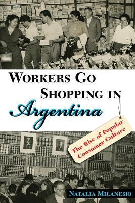 Workers Go Shopping in Argentina: The Rise of Popular Consumer Culture by Milanesio, Natalia