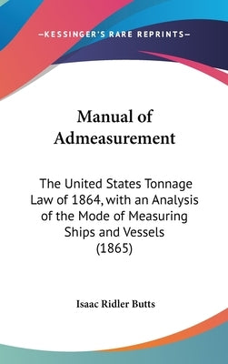Manual of Admeasurement: The United States Tonnage Law of 1864, with an Analysis of the Mode of Measuring Ships and Vessels (1865) by Butts, Isaac Ridler