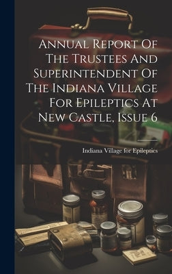 Annual Report Of The Trustees And Superintendent Of The Indiana Village For Epileptics At New Castle, Issue 6 by Indiana Village for Epileptics