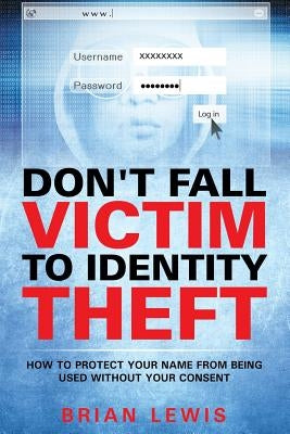 Don't Fall Victim to Identity Theft: How to Protect Your Name from Being Used Without Your Consent by Lewis, Brian