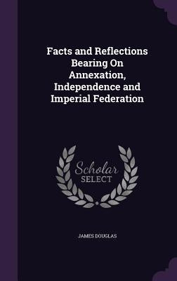 Facts and Reflections Bearing On Annexation, Independence and Imperial Federation by Douglas, James
