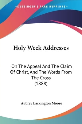 Holy Week Addresses: On The Appeal And The Claim Of Christ, And The Words From The Cross (1888) by Moore, Aubrey Lackington