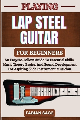 Playing Lap Steel Guitar for Beginners: An Easy-To-Follow Guide To Essential Skills, Music Theory Basics, And Sound Development For Aspiring Slide Ins by Sage, Fabian