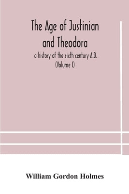 The age of Justinian and Theodora: a history of the sixth century A.D. (Volume I) by Gordon Holmes, William