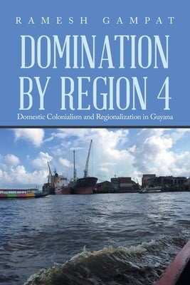 Domination by Region 4: Domestic Colonialism and Regionalization in Guyana by Gampat, Ramesh