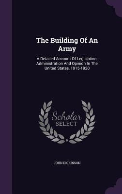 The Building Of An Army: A Detailed Account Of Legislation, Administration And Opinion In The United States, 1915-1920 by Dickinson, John