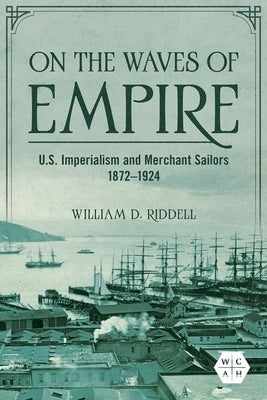 On the Waves of Empire: U.S. Imperialism and Merchant Sailors, 1872-1924 by Riddell, William D.