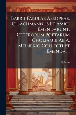 Babrii Fabulae Aesopeae, C. Lachmannus Et Amici Emendarunt, Ceterorum Poetarum Choliambi Ab A. Meinekio Collecti Et Emendati by Babrius