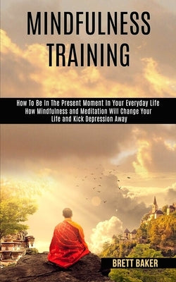Mindfulness Training: How Mindfulness and Meditation Will Change Your Life and Kick Depression Away (How To Be In The Present Moment In Your by Baker, Brett