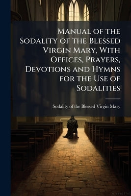 Manual of the Sodality of the Blessed Virgin Mary, With Offices, Prayers, Devotions and Hymns for the Use of Sodalities by Sodality of the Blessed Virgin Mary