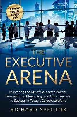 The Executive Arena: Mastering the Art of Corporate Politics, Perceptional Messaging, and Other Secrets to Success in Today's Corporate Wor by Spector, Richard