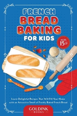 French Bread Baking for Kids: Learn Delightful Recipes That Will Fill Your Home with an Attractive Smell of Freshly Baked French Bread by Books, Goldink