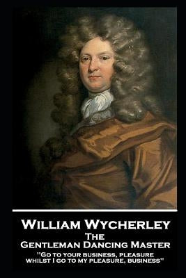William Wycherley - The Gentleman Dancing Master: 'Go to your business, pleasure, whilst I go to my pleasure, business'' by Wycherley, William