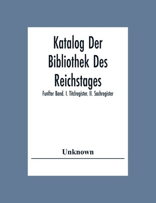 Katalog Der Bibliothek Des Reichstages; Funfter Band. I. Titclregister. Ii. Sachregister. by Unknown