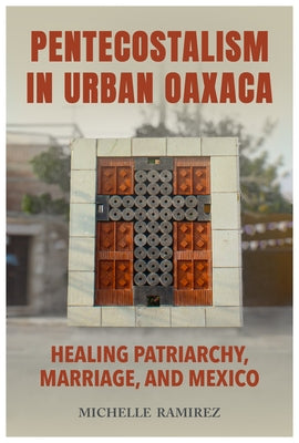 Pentecostalism in Urban Oaxaca: Healing Patriarchy, Marriage, and Mexico by Ramirez, Michelle