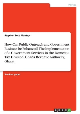 How Can Public Outreach and Government Business be Enhanced? The Implementation of e-Government Services in the Domestic Tax Division, Ghana Revenue A by Mantey, Stephen Tete