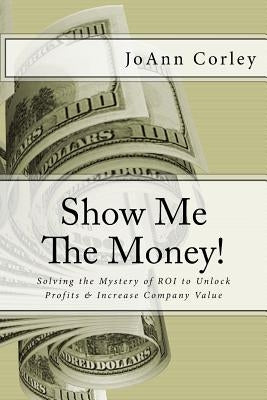 Show Me The Money!: Solving the Mystery of ROI to Unlock Profits & Increase Company Value by Corley, Joann R.