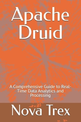 Apache Druid: A Comprehensive Guide to Real-Time Data Analytics and Processing by Trex, Nova
