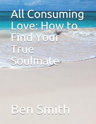 All Consuming Love: How to Find Your True Soulmate by Smith, Ben