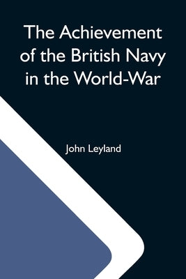 The Achievement Of The British Navy In The World-War by Leyland, John